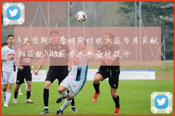 A史密斯：詹姆斯的收入应与其贡献相匹配NBA薪资水平亟待提升
