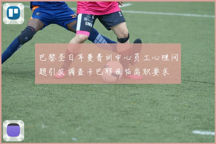 巴黎圣日耳曼青训中心员工心理问题引发调查卡巴耶面临离职要求