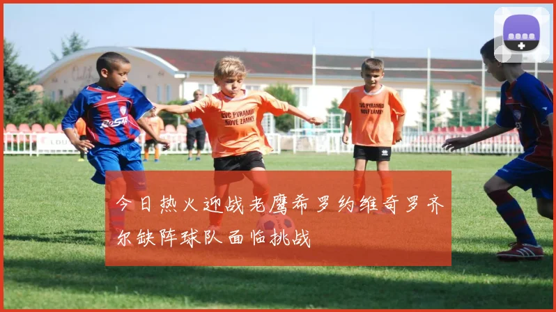 今日热火迎战老鹰希罗约维奇罗齐尔缺阵球队面临挑战