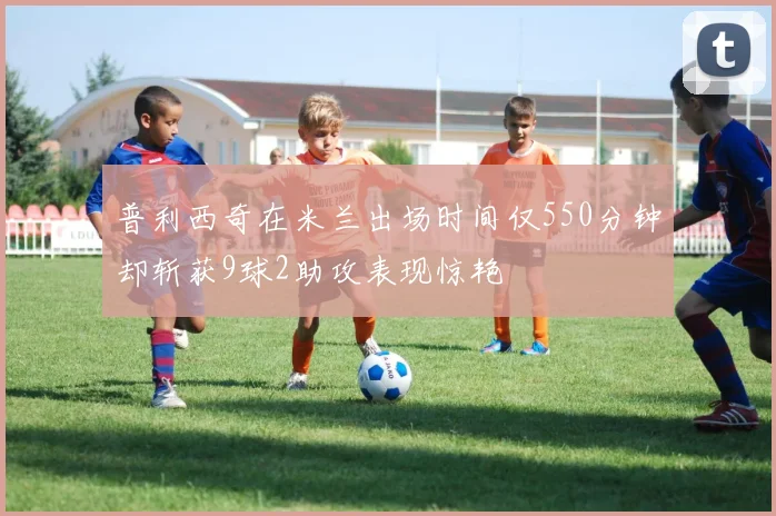 普利西奇在米兰出场时间仅550分钟却斩获9球2助攻表现惊艳