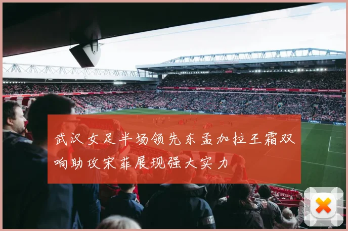 武汉女足半场领先东孟加拉王霜双响助攻宋菲展现强大实力