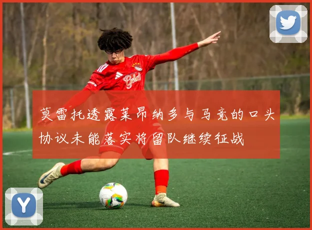 莫雷托透露莱昂纳多与马竞的口头协议未能落实将留队继续征战