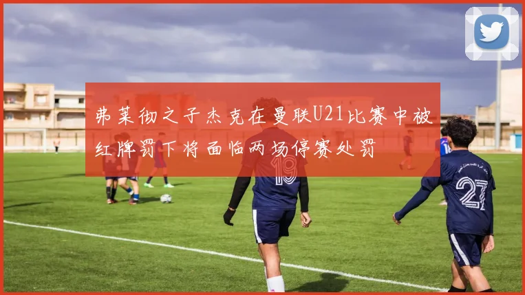 弗莱彻之子杰克在曼联U21比赛中被红牌罚下将面临两场停赛处罚