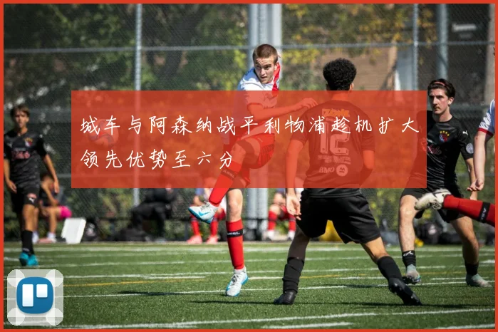 城车与阿森纳战平利物浦趁机扩大领先优势至六分