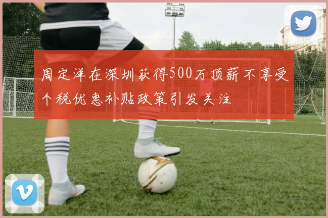 周定洋在深圳获得500万顶薪不享受个税优惠补贴政策引发关注