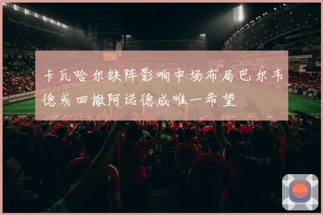 卡瓦哈尔缺阵影响中场布局巴尔韦德或回撤阿诺德成唯一希望