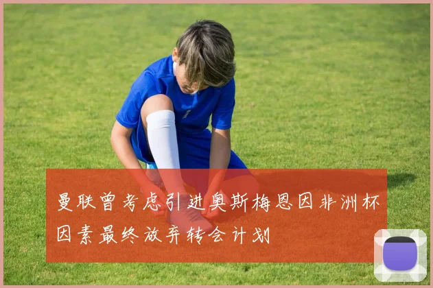 曼联曾考虑引进奥斯梅恩因非洲杯因素最终放弃转会计划