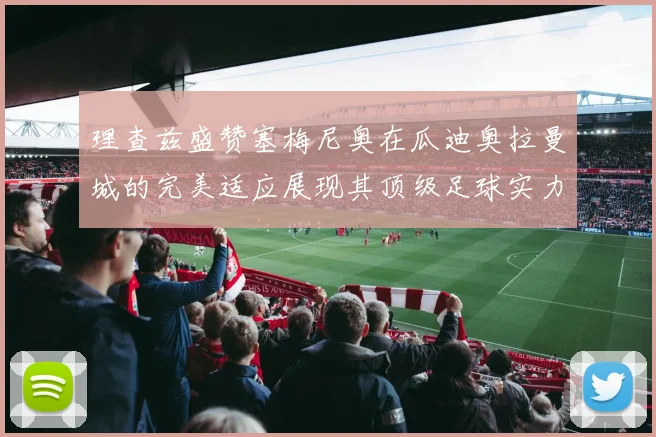 理查兹盛赞塞梅尼奥在瓜迪奥拉曼城的完美适应展现其顶级足球实力