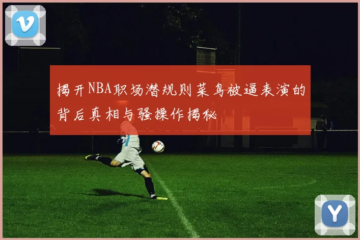 揭开NBA职场潜规则菜鸟被逼表演的背后真相与骚操作揭秘