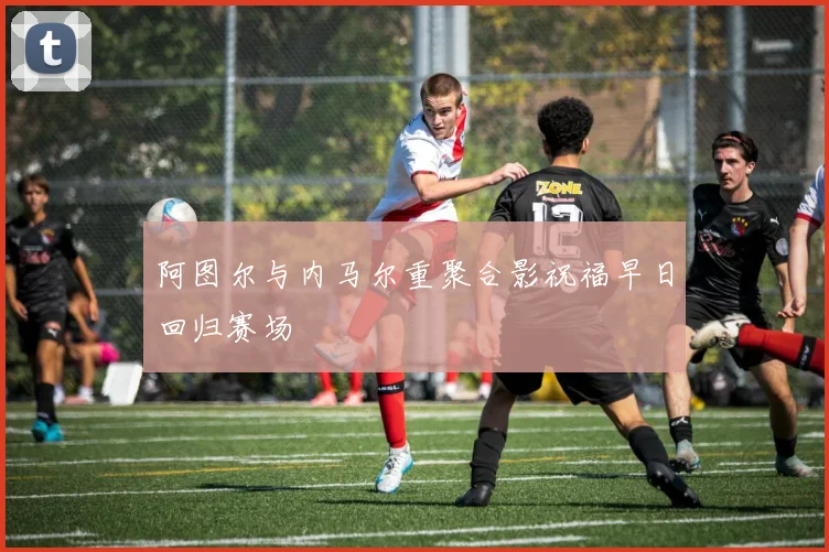 阿图尔与内马尔重聚合影祝福早日回归赛场