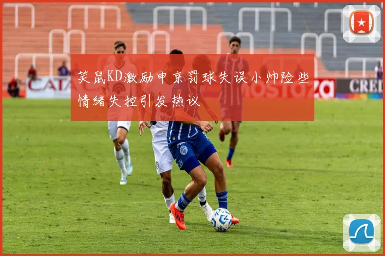 笑鼠KD激励申京罚球失误小帅险些情绪失控引发热议