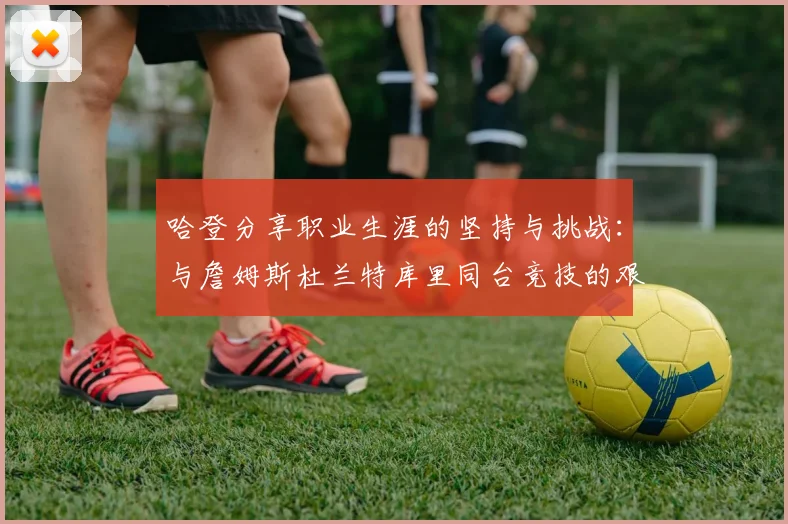 哈登分享职业生涯的坚持与挑战：与詹姆斯杜兰特库里同台竞技的艰辛