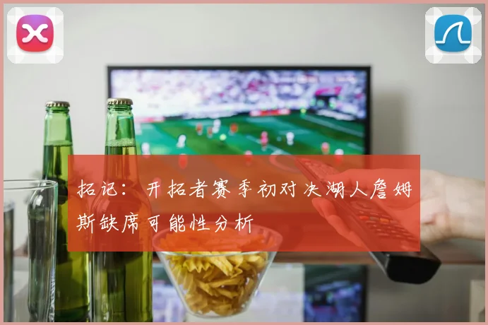 拓记：开拓者赛季初对决湖人詹姆斯缺席可能性分析