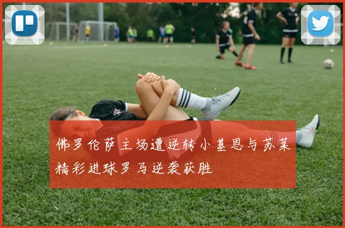 佛罗伦萨主场遭逆转小基恩与苏莱精彩进球罗马逆袭获胜