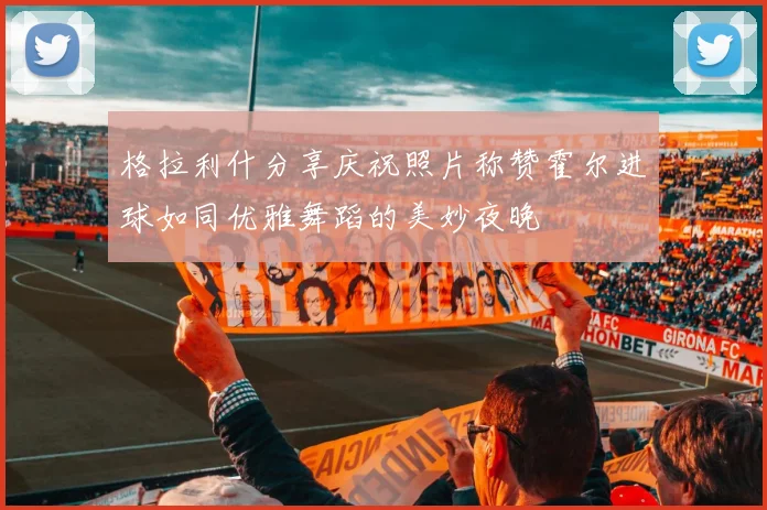 格拉利什分享庆祝照片称赞霍尔进球如同优雅舞蹈的美妙夜晚