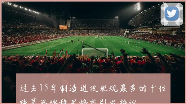 过去15年制造进攻犯规最多的十位球员洛瑞稳居榜首引发热议