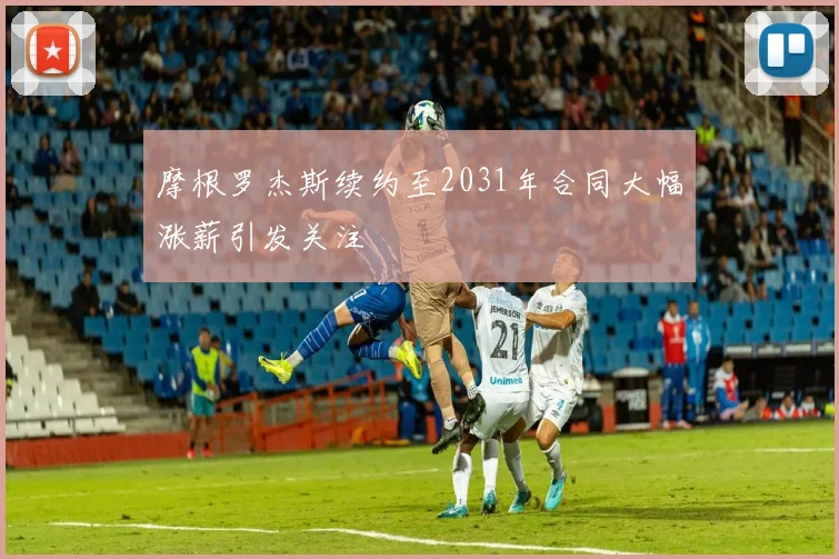 摩根罗杰斯续约至2031年合同大幅涨薪引发关注