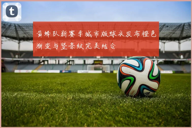 黄蜂队新赛季城市版球衣发布橙色渐变与竖条纹完美结合