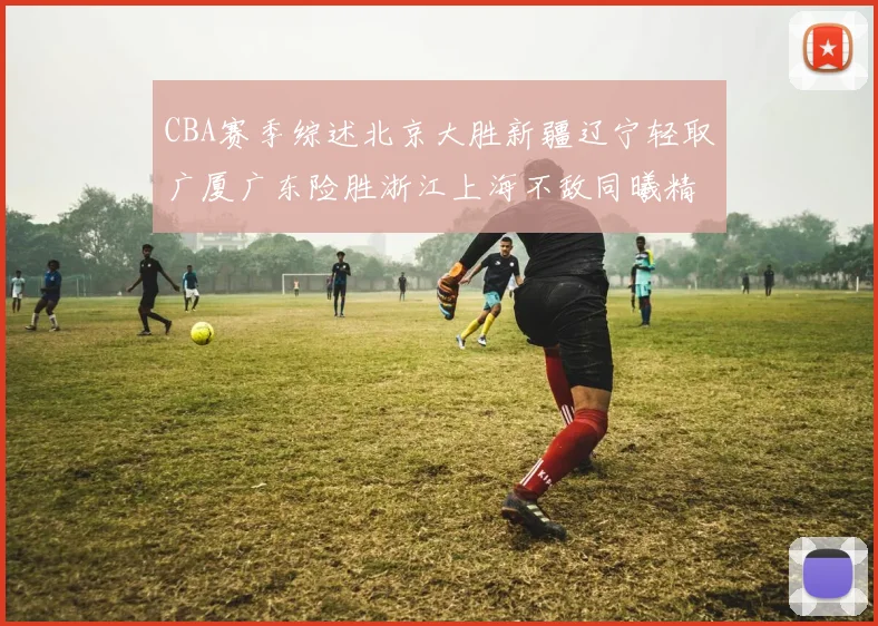 CBA赛季综述北京大胜新疆辽宁轻取广厦广东险胜浙江上海不敌同曦精彩回顾