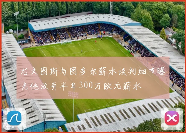 尤文图斯与图多尔薪水谈判细节曝光他放弃半年300万欧元薪水